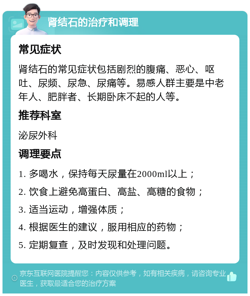 肾结石的治疗和调理 常见症状 肾结石的常见症状包括剧烈的腹痛、恶心、呕吐、尿频、尿急、尿痛等。易感人群主要是中老年人、肥胖者、长期卧床不起的人等。 推荐科室 泌尿外科 调理要点 1. 多喝水，保持每天尿量在2000ml以上； 2. 饮食上避免高蛋白、高盐、高糖的食物； 3. 适当运动，增强体质； 4. 根据医生的建议，服用相应的药物； 5. 定期复查，及时发现和处理问题。