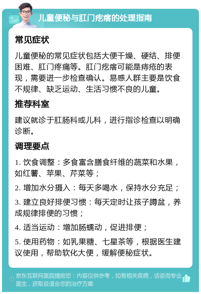 儿童便秘与肛门疙瘩的处理指南 常见症状 儿童便秘的常见症状包括大便干燥、硬结、排便困难、肛门疼痛等。肛门疙瘩可能是痔疮的表现，需要进一步检查确认。易感人群主要是饮食不规律、缺乏运动、生活习惯不良的儿童。 推荐科室 建议就诊于肛肠科或儿科，进行指诊检查以明确诊断。 调理要点 1. 饮食调整：多食富含膳食纤维的蔬菜和水果，如红薯、苹果、芹菜等； 2. 增加水分摄入：每天多喝水，保持水分充足； 3. 建立良好排便习惯：每天定时让孩子蹲盆，养成规律排便的习惯； 4. 适当运动：增加肠蠕动，促进排便； 5. 使用药物：如乳果糖、七星茶等，根据医生建议使用，帮助软化大便，缓解便秘症状。