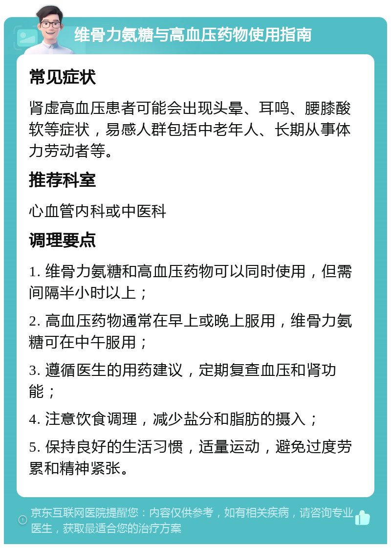 维骨力氨糖与高血压药物使用指南 常见症状 肾虚高血压患者可能会出现头晕、耳鸣、腰膝酸软等症状，易感人群包括中老年人、长期从事体力劳动者等。 推荐科室 心血管内科或中医科 调理要点 1. 维骨力氨糖和高血压药物可以同时使用，但需间隔半小时以上； 2. 高血压药物通常在早上或晚上服用，维骨力氨糖可在中午服用； 3. 遵循医生的用药建议，定期复查血压和肾功能； 4. 注意饮食调理，减少盐分和脂肪的摄入； 5. 保持良好的生活习惯，适量运动，避免过度劳累和精神紧张。