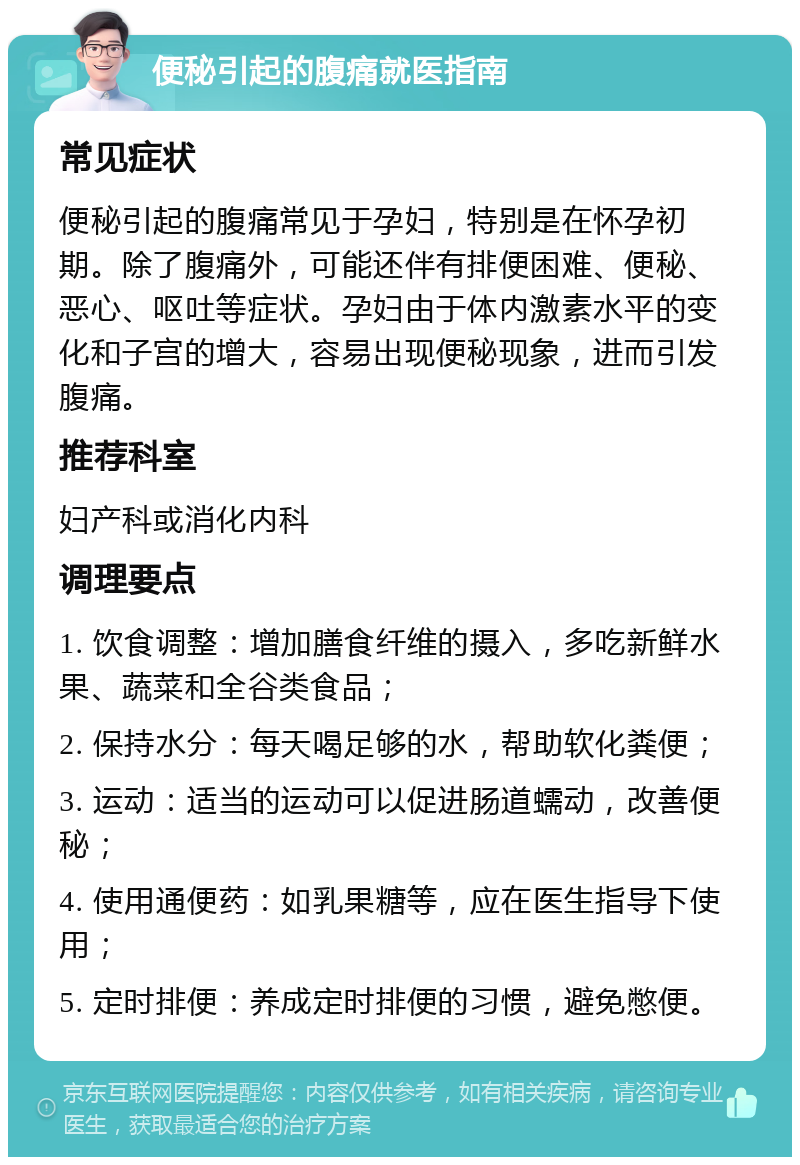 便秘引起的腹痛就医指南 常见症状 便秘引起的腹痛常见于孕妇，特别是在怀孕初期。除了腹痛外，可能还伴有排便困难、便秘、恶心、呕吐等症状。孕妇由于体内激素水平的变化和子宫的增大，容易出现便秘现象，进而引发腹痛。 推荐科室 妇产科或消化内科 调理要点 1. 饮食调整：增加膳食纤维的摄入，多吃新鲜水果、蔬菜和全谷类食品； 2. 保持水分：每天喝足够的水，帮助软化粪便； 3. 运动：适当的运动可以促进肠道蠕动，改善便秘； 4. 使用通便药：如乳果糖等，应在医生指导下使用； 5. 定时排便：养成定时排便的习惯，避免憋便。