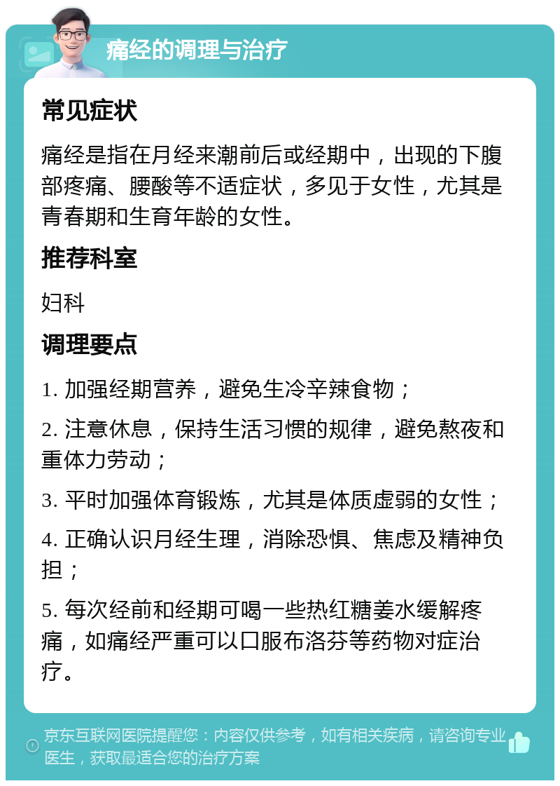 痛经的调理与治疗 常见症状 痛经是指在月经来潮前后或经期中，出现的下腹部疼痛、腰酸等不适症状，多见于女性，尤其是青春期和生育年龄的女性。 推荐科室 妇科 调理要点 1. 加强经期营养，避免生冷辛辣食物； 2. 注意休息，保持生活习惯的规律，避免熬夜和重体力劳动； 3. 平时加强体育锻炼，尤其是体质虚弱的女性； 4. 正确认识月经生理，消除恐惧、焦虑及精神负担； 5. 每次经前和经期可喝一些热红糖姜水缓解疼痛，如痛经严重可以口服布洛芬等药物对症治疗。