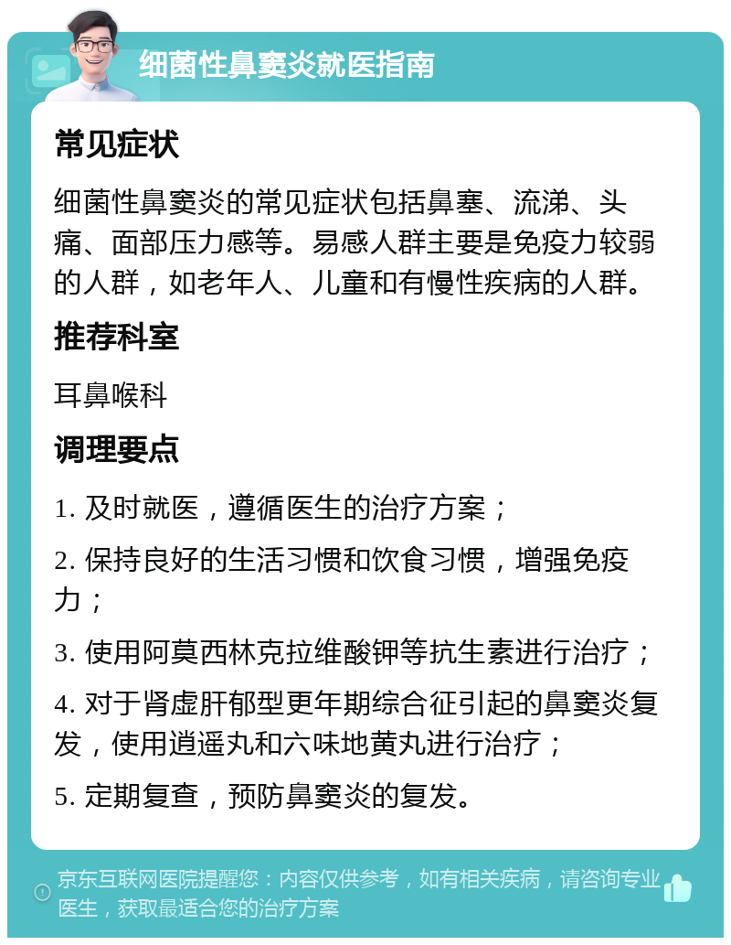 细菌性鼻窦炎就医指南 常见症状 细菌性鼻窦炎的常见症状包括鼻塞、流涕、头痛、面部压力感等。易感人群主要是免疫力较弱的人群，如老年人、儿童和有慢性疾病的人群。 推荐科室 耳鼻喉科 调理要点 1. 及时就医，遵循医生的治疗方案； 2. 保持良好的生活习惯和饮食习惯，增强免疫力； 3. 使用阿莫西林克拉维酸钾等抗生素进行治疗； 4. 对于肾虚肝郁型更年期综合征引起的鼻窦炎复发，使用逍遥丸和六味地黄丸进行治疗； 5. 定期复查，预防鼻窦炎的复发。