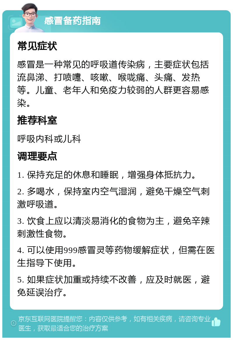 感冒备药指南 常见症状 感冒是一种常见的呼吸道传染病，主要症状包括流鼻涕、打喷嚏、咳嗽、喉咙痛、头痛、发热等。儿童、老年人和免疫力较弱的人群更容易感染。 推荐科室 呼吸内科或儿科 调理要点 1. 保持充足的休息和睡眠，增强身体抵抗力。 2. 多喝水，保持室内空气湿润，避免干燥空气刺激呼吸道。 3. 饮食上应以清淡易消化的食物为主，避免辛辣刺激性食物。 4. 可以使用999感冒灵等药物缓解症状，但需在医生指导下使用。 5. 如果症状加重或持续不改善，应及时就医，避免延误治疗。