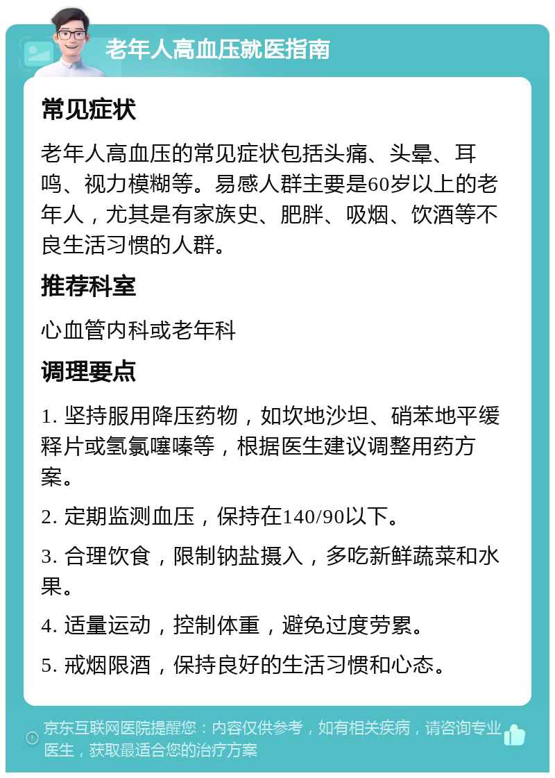 老年人高血压就医指南 常见症状 老年人高血压的常见症状包括头痛、头晕、耳鸣、视力模糊等。易感人群主要是60岁以上的老年人，尤其是有家族史、肥胖、吸烟、饮酒等不良生活习惯的人群。 推荐科室 心血管内科或老年科 调理要点 1. 坚持服用降压药物，如坎地沙坦、硝苯地平缓释片或氢氯噻嗪等，根据医生建议调整用药方案。 2. 定期监测血压，保持在140/90以下。 3. 合理饮食，限制钠盐摄入，多吃新鲜蔬菜和水果。 4. 适量运动，控制体重，避免过度劳累。 5. 戒烟限酒，保持良好的生活习惯和心态。