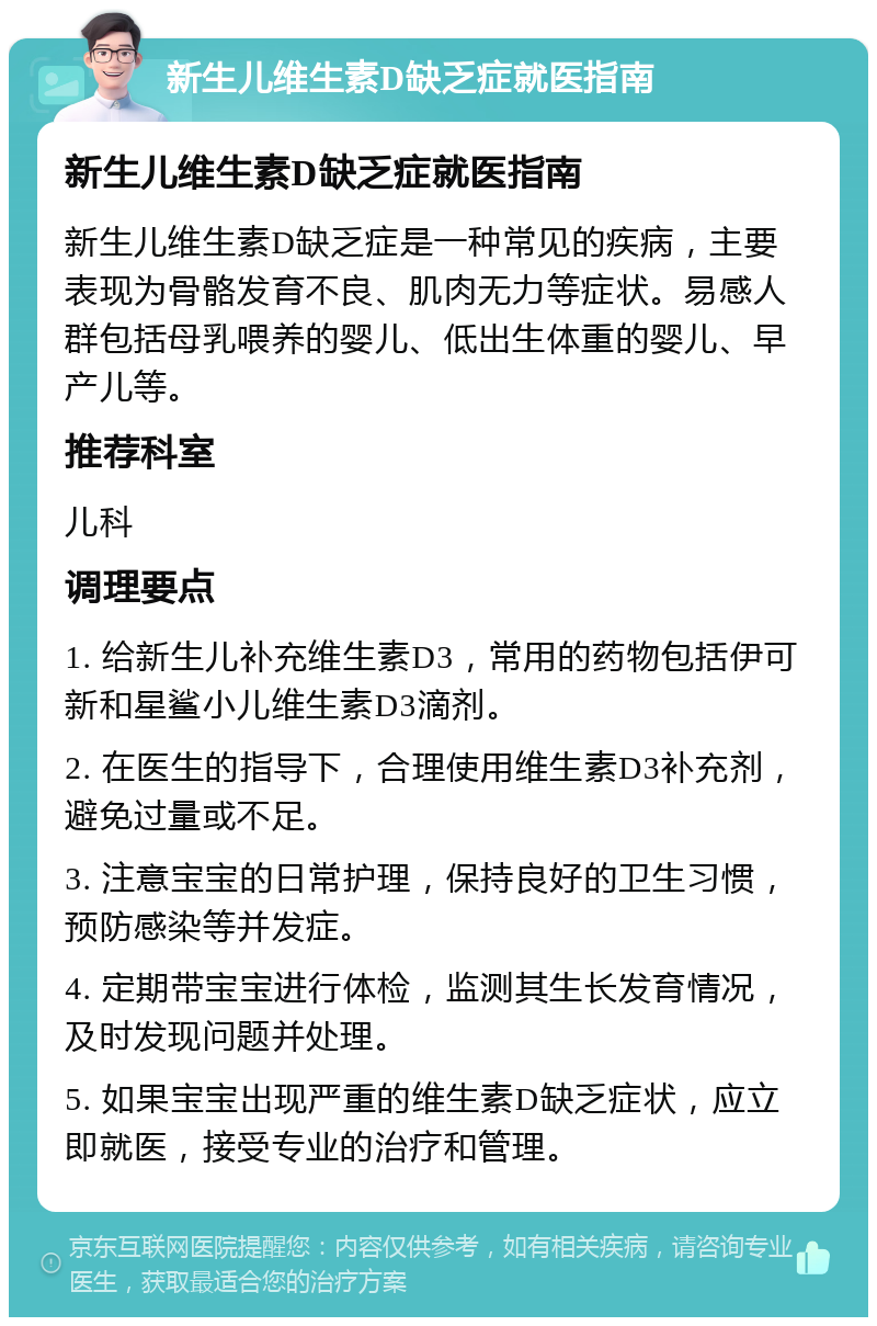 新生儿维生素D缺乏症就医指南 新生儿维生素D缺乏症就医指南 新生儿维生素D缺乏症是一种常见的疾病，主要表现为骨骼发育不良、肌肉无力等症状。易感人群包括母乳喂养的婴儿、低出生体重的婴儿、早产儿等。 推荐科室 儿科 调理要点 1. 给新生儿补充维生素D3，常用的药物包括伊可新和星鲨小儿维生素D3滴剂。 2. 在医生的指导下，合理使用维生素D3补充剂，避免过量或不足。 3. 注意宝宝的日常护理，保持良好的卫生习惯，预防感染等并发症。 4. 定期带宝宝进行体检，监测其生长发育情况，及时发现问题并处理。 5. 如果宝宝出现严重的维生素D缺乏症状，应立即就医，接受专业的治疗和管理。