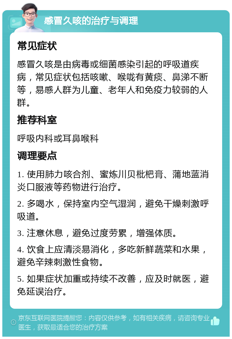 感冒久咳的治疗与调理 常见症状 感冒久咳是由病毒或细菌感染引起的呼吸道疾病，常见症状包括咳嗽、喉咙有黄痰、鼻涕不断等，易感人群为儿童、老年人和免疫力较弱的人群。 推荐科室 呼吸内科或耳鼻喉科 调理要点 1. 使用肺力咳合剂、蜜炼川贝枇杷膏、蒲地蓝消炎口服液等药物进行治疗。 2. 多喝水，保持室内空气湿润，避免干燥刺激呼吸道。 3. 注意休息，避免过度劳累，增强体质。 4. 饮食上应清淡易消化，多吃新鲜蔬菜和水果，避免辛辣刺激性食物。 5. 如果症状加重或持续不改善，应及时就医，避免延误治疗。