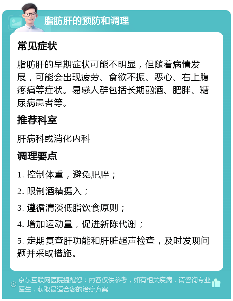 脂肪肝的预防和调理 常见症状 脂肪肝的早期症状可能不明显，但随着病情发展，可能会出现疲劳、食欲不振、恶心、右上腹疼痛等症状。易感人群包括长期酗酒、肥胖、糖尿病患者等。 推荐科室 肝病科或消化内科 调理要点 1. 控制体重，避免肥胖； 2. 限制酒精摄入； 3. 遵循清淡低脂饮食原则； 4. 增加运动量，促进新陈代谢； 5. 定期复查肝功能和肝脏超声检查，及时发现问题并采取措施。