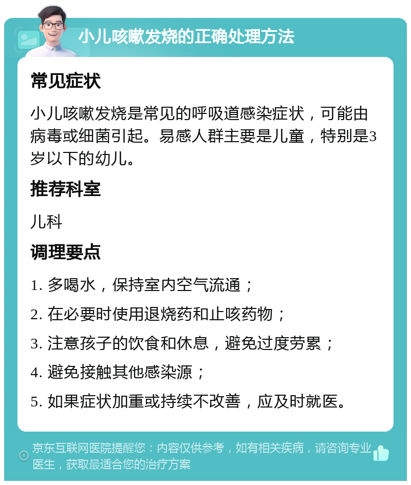 小儿咳嗽发烧的正确处理方法 常见症状 小儿咳嗽发烧是常见的呼吸道感染症状，可能由病毒或细菌引起。易感人群主要是儿童，特别是3岁以下的幼儿。 推荐科室 儿科 调理要点 1. 多喝水，保持室内空气流通； 2. 在必要时使用退烧药和止咳药物； 3. 注意孩子的饮食和休息，避免过度劳累； 4. 避免接触其他感染源； 5. 如果症状加重或持续不改善，应及时就医。