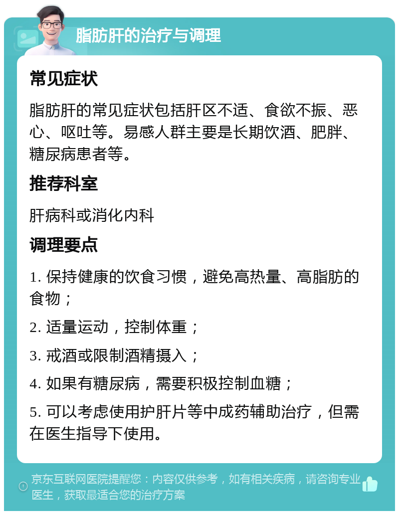 脂肪肝的治疗与调理 常见症状 脂肪肝的常见症状包括肝区不适、食欲不振、恶心、呕吐等。易感人群主要是长期饮酒、肥胖、糖尿病患者等。 推荐科室 肝病科或消化内科 调理要点 1. 保持健康的饮食习惯，避免高热量、高脂肪的食物； 2. 适量运动，控制体重； 3. 戒酒或限制酒精摄入； 4. 如果有糖尿病，需要积极控制血糖； 5. 可以考虑使用护肝片等中成药辅助治疗，但需在医生指导下使用。