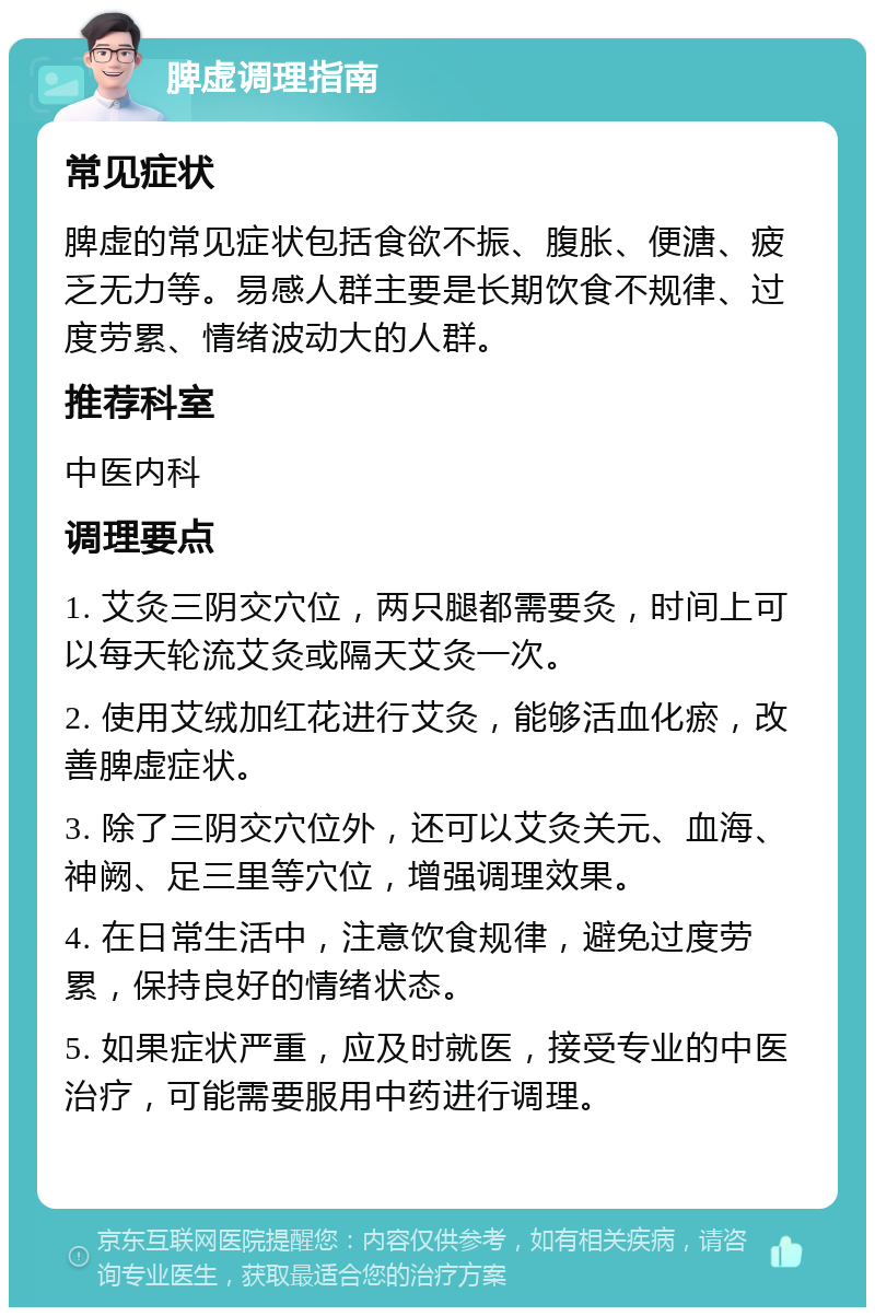 脾虚调理指南 常见症状 脾虚的常见症状包括食欲不振、腹胀、便溏、疲乏无力等。易感人群主要是长期饮食不规律、过度劳累、情绪波动大的人群。 推荐科室 中医内科 调理要点 1. 艾灸三阴交穴位，两只腿都需要灸，时间上可以每天轮流艾灸或隔天艾灸一次。 2. 使用艾绒加红花进行艾灸，能够活血化瘀，改善脾虚症状。 3. 除了三阴交穴位外，还可以艾灸关元、血海、神阙、足三里等穴位，增强调理效果。 4. 在日常生活中，注意饮食规律，避免过度劳累，保持良好的情绪状态。 5. 如果症状严重，应及时就医，接受专业的中医治疗，可能需要服用中药进行调理。