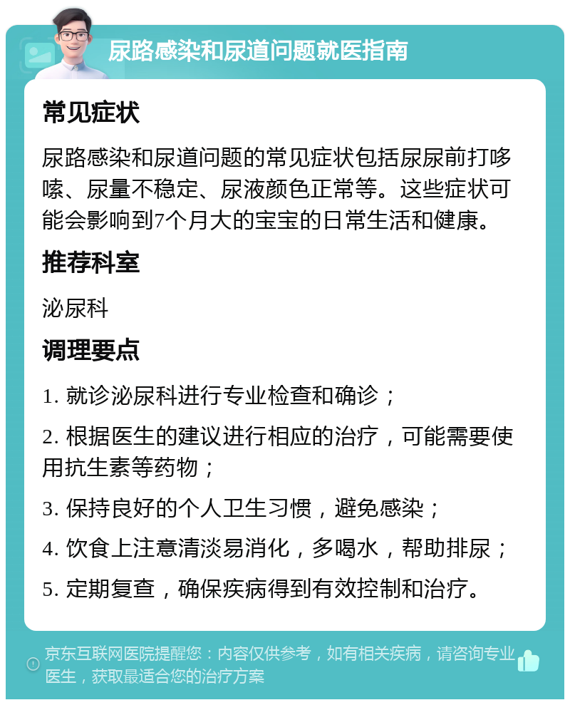 尿路感染和尿道问题就医指南 常见症状 尿路感染和尿道问题的常见症状包括尿尿前打哆嗦、尿量不稳定、尿液颜色正常等。这些症状可能会影响到7个月大的宝宝的日常生活和健康。 推荐科室 泌尿科 调理要点 1. 就诊泌尿科进行专业检查和确诊； 2. 根据医生的建议进行相应的治疗，可能需要使用抗生素等药物； 3. 保持良好的个人卫生习惯，避免感染； 4. 饮食上注意清淡易消化，多喝水，帮助排尿； 5. 定期复查，确保疾病得到有效控制和治疗。