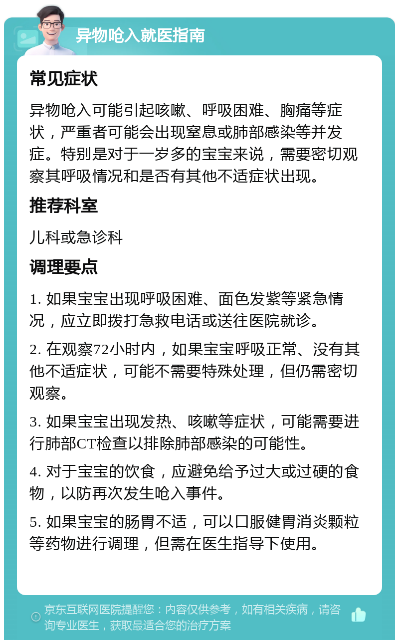 异物呛入就医指南 常见症状 异物呛入可能引起咳嗽、呼吸困难、胸痛等症状，严重者可能会出现窒息或肺部感染等并发症。特别是对于一岁多的宝宝来说，需要密切观察其呼吸情况和是否有其他不适症状出现。 推荐科室 儿科或急诊科 调理要点 1. 如果宝宝出现呼吸困难、面色发紫等紧急情况，应立即拨打急救电话或送往医院就诊。 2. 在观察72小时内，如果宝宝呼吸正常、没有其他不适症状，可能不需要特殊处理，但仍需密切观察。 3. 如果宝宝出现发热、咳嗽等症状，可能需要进行肺部CT检查以排除肺部感染的可能性。 4. 对于宝宝的饮食，应避免给予过大或过硬的食物，以防再次发生呛入事件。 5. 如果宝宝的肠胃不适，可以口服健胃消炎颗粒等药物进行调理，但需在医生指导下使用。