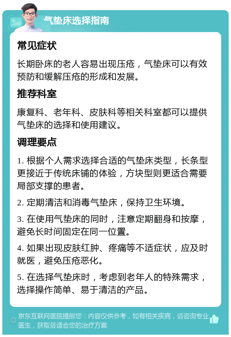 气垫床选择指南 常见症状 长期卧床的老人容易出现压疮，气垫床可以有效预防和缓解压疮的形成和发展。 推荐科室 康复科、老年科、皮肤科等相关科室都可以提供气垫床的选择和使用建议。 调理要点 1. 根据个人需求选择合适的气垫床类型，长条型更接近于传统床铺的体验，方块型则更适合需要局部支撑的患者。 2. 定期清洁和消毒气垫床，保持卫生环境。 3. 在使用气垫床的同时，注意定期翻身和按摩，避免长时间固定在同一位置。 4. 如果出现皮肤红肿、疼痛等不适症状，应及时就医，避免压疮恶化。 5. 在选择气垫床时，考虑到老年人的特殊需求，选择操作简单、易于清洁的产品。