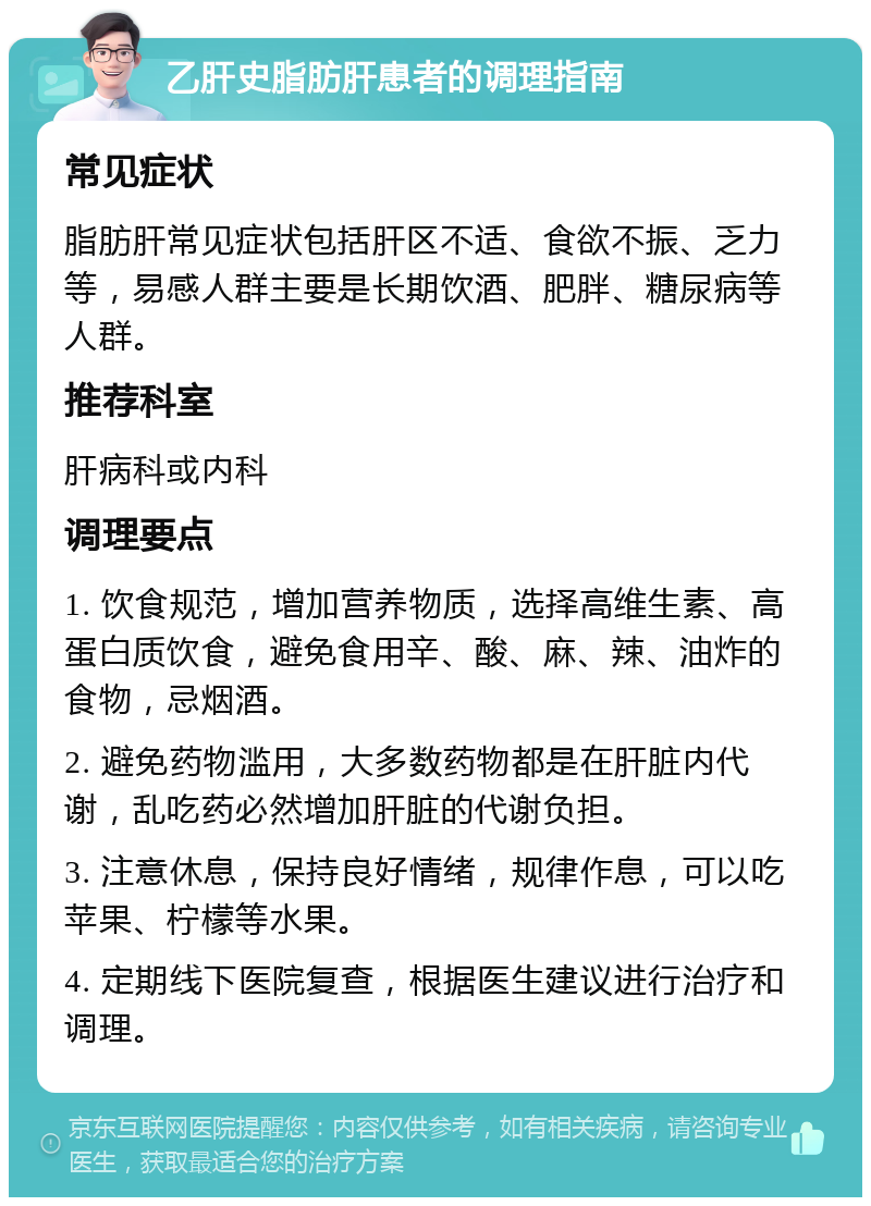 乙肝史脂肪肝患者的调理指南 常见症状 脂肪肝常见症状包括肝区不适、食欲不振、乏力等，易感人群主要是长期饮酒、肥胖、糖尿病等人群。 推荐科室 肝病科或内科 调理要点 1. 饮食规范，增加营养物质，选择高维生素、高蛋白质饮食，避免食用辛、酸、麻、辣、油炸的食物，忌烟酒。 2. 避免药物滥用，大多数药物都是在肝脏内代谢，乱吃药必然增加肝脏的代谢负担。 3. 注意休息，保持良好情绪，规律作息，可以吃苹果、柠檬等水果。 4. 定期线下医院复查，根据医生建议进行治疗和调理。