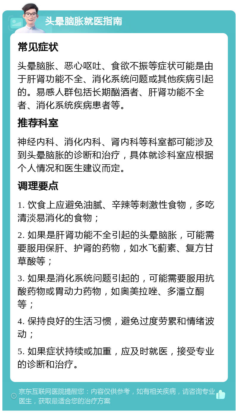 头晕脑胀就医指南 常见症状 头晕脑胀、恶心呕吐、食欲不振等症状可能是由于肝肾功能不全、消化系统问题或其他疾病引起的。易感人群包括长期酗酒者、肝肾功能不全者、消化系统疾病患者等。 推荐科室 神经内科、消化内科、肾内科等科室都可能涉及到头晕脑胀的诊断和治疗，具体就诊科室应根据个人情况和医生建议而定。 调理要点 1. 饮食上应避免油腻、辛辣等刺激性食物，多吃清淡易消化的食物； 2. 如果是肝肾功能不全引起的头晕脑胀，可能需要服用保肝、护肾的药物，如水飞蓟素、复方甘草酸等； 3. 如果是消化系统问题引起的，可能需要服用抗酸药物或胃动力药物，如奥美拉唑、多潘立酮等； 4. 保持良好的生活习惯，避免过度劳累和情绪波动； 5. 如果症状持续或加重，应及时就医，接受专业的诊断和治疗。