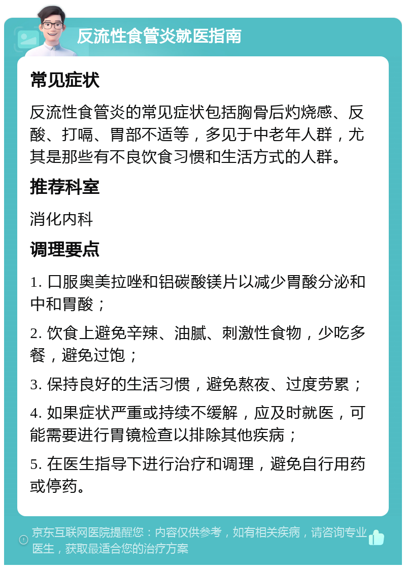 反流性食管炎就医指南 常见症状 反流性食管炎的常见症状包括胸骨后灼烧感、反酸、打嗝、胃部不适等，多见于中老年人群，尤其是那些有不良饮食习惯和生活方式的人群。 推荐科室 消化内科 调理要点 1. 口服奥美拉唑和铝碳酸镁片以减少胃酸分泌和中和胃酸； 2. 饮食上避免辛辣、油腻、刺激性食物，少吃多餐，避免过饱； 3. 保持良好的生活习惯，避免熬夜、过度劳累； 4. 如果症状严重或持续不缓解，应及时就医，可能需要进行胃镜检查以排除其他疾病； 5. 在医生指导下进行治疗和调理，避免自行用药或停药。