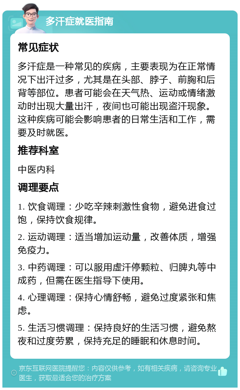 多汗症就医指南 常见症状 多汗症是一种常见的疾病，主要表现为在正常情况下出汗过多，尤其是在头部、脖子、前胸和后背等部位。患者可能会在天气热、运动或情绪激动时出现大量出汗，夜间也可能出现盗汗现象。这种疾病可能会影响患者的日常生活和工作，需要及时就医。 推荐科室 中医内科 调理要点 1. 饮食调理：少吃辛辣刺激性食物，避免进食过饱，保持饮食规律。 2. 运动调理：适当增加运动量，改善体质，增强免疫力。 3. 中药调理：可以服用虚汗停颗粒、归脾丸等中成药，但需在医生指导下使用。 4. 心理调理：保持心情舒畅，避免过度紧张和焦虑。 5. 生活习惯调理：保持良好的生活习惯，避免熬夜和过度劳累，保持充足的睡眠和休息时间。