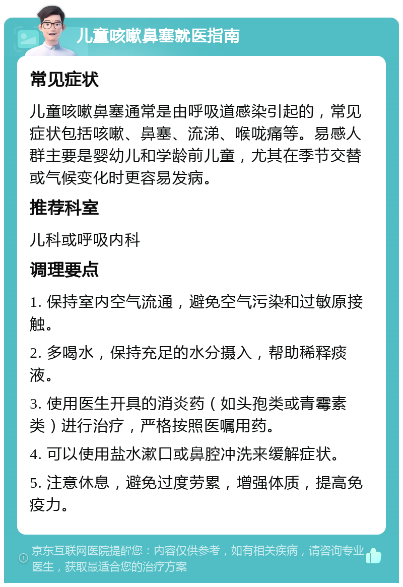 儿童咳嗽鼻塞就医指南 常见症状 儿童咳嗽鼻塞通常是由呼吸道感染引起的，常见症状包括咳嗽、鼻塞、流涕、喉咙痛等。易感人群主要是婴幼儿和学龄前儿童，尤其在季节交替或气候变化时更容易发病。 推荐科室 儿科或呼吸内科 调理要点 1. 保持室内空气流通，避免空气污染和过敏原接触。 2. 多喝水，保持充足的水分摄入，帮助稀释痰液。 3. 使用医生开具的消炎药（如头孢类或青霉素类）进行治疗，严格按照医嘱用药。 4. 可以使用盐水漱口或鼻腔冲洗来缓解症状。 5. 注意休息，避免过度劳累，增强体质，提高免疫力。