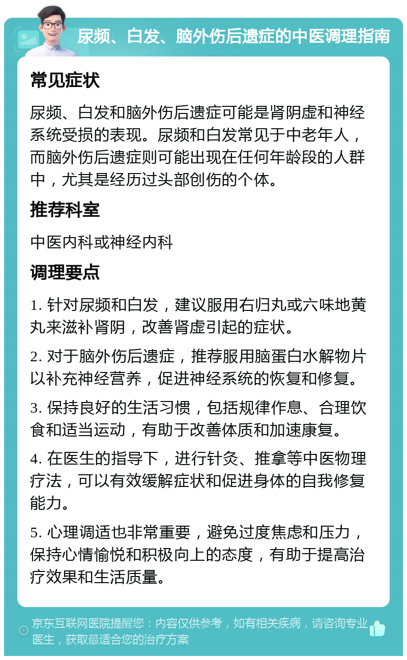 尿频、白发、脑外伤后遗症的中医调理指南 常见症状 尿频、白发和脑外伤后遗症可能是肾阴虚和神经系统受损的表现。尿频和白发常见于中老年人，而脑外伤后遗症则可能出现在任何年龄段的人群中，尤其是经历过头部创伤的个体。 推荐科室 中医内科或神经内科 调理要点 1. 针对尿频和白发，建议服用右归丸或六味地黄丸来滋补肾阴，改善肾虚引起的症状。 2. 对于脑外伤后遗症，推荐服用脑蛋白水解物片以补充神经营养，促进神经系统的恢复和修复。 3. 保持良好的生活习惯，包括规律作息、合理饮食和适当运动，有助于改善体质和加速康复。 4. 在医生的指导下，进行针灸、推拿等中医物理疗法，可以有效缓解症状和促进身体的自我修复能力。 5. 心理调适也非常重要，避免过度焦虑和压力，保持心情愉悦和积极向上的态度，有助于提高治疗效果和生活质量。