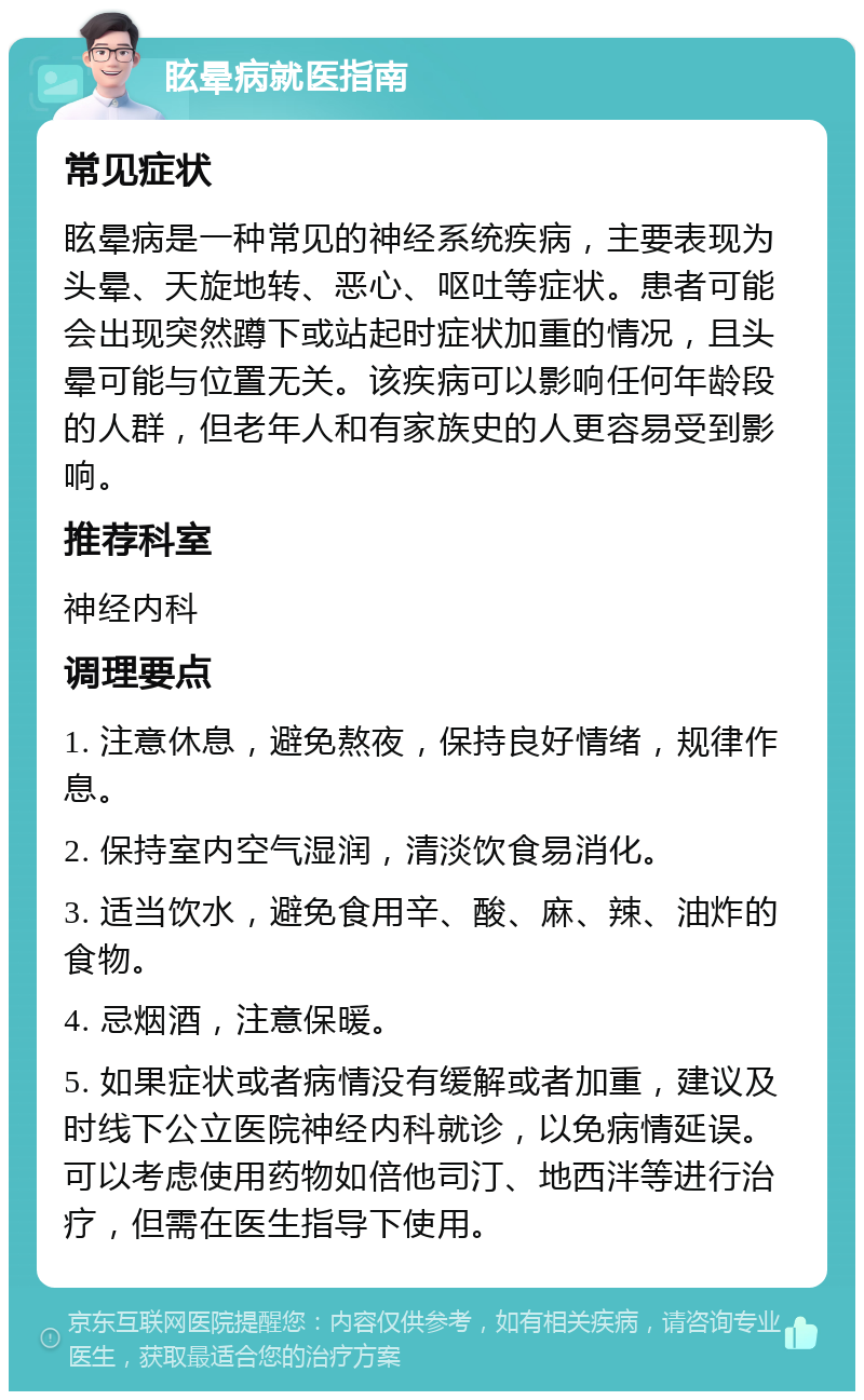 眩晕病就医指南 常见症状 眩晕病是一种常见的神经系统疾病，主要表现为头晕、天旋地转、恶心、呕吐等症状。患者可能会出现突然蹲下或站起时症状加重的情况，且头晕可能与位置无关。该疾病可以影响任何年龄段的人群，但老年人和有家族史的人更容易受到影响。 推荐科室 神经内科 调理要点 1. 注意休息，避免熬夜，保持良好情绪，规律作息。 2. 保持室内空气湿润，清淡饮食易消化。 3. 适当饮水，避免食用辛、酸、麻、辣、油炸的食物。 4. 忌烟酒，注意保暖。 5. 如果症状或者病情没有缓解或者加重，建议及时线下公立医院神经内科就诊，以免病情延误。可以考虑使用药物如倍他司汀、地西泮等进行治疗，但需在医生指导下使用。