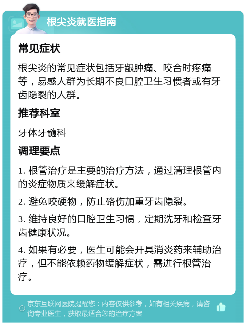 根尖炎就医指南 常见症状 根尖炎的常见症状包括牙龈肿痛、咬合时疼痛等，易感人群为长期不良口腔卫生习惯者或有牙齿隐裂的人群。 推荐科室 牙体牙髓科 调理要点 1. 根管治疗是主要的治疗方法，通过清理根管内的炎症物质来缓解症状。 2. 避免咬硬物，防止硌伤加重牙齿隐裂。 3. 维持良好的口腔卫生习惯，定期洗牙和检查牙齿健康状况。 4. 如果有必要，医生可能会开具消炎药来辅助治疗，但不能依赖药物缓解症状，需进行根管治疗。