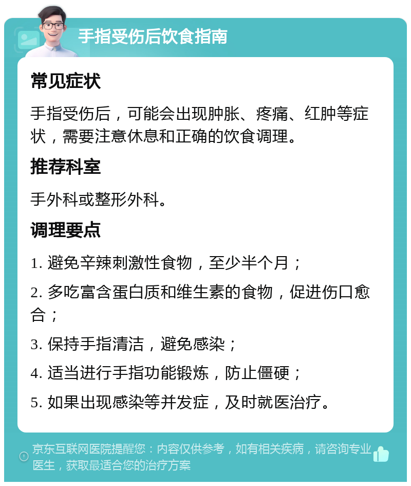 手指受伤后饮食指南 常见症状 手指受伤后，可能会出现肿胀、疼痛、红肿等症状，需要注意休息和正确的饮食调理。 推荐科室 手外科或整形外科。 调理要点 1. 避免辛辣刺激性食物，至少半个月； 2. 多吃富含蛋白质和维生素的食物，促进伤口愈合； 3. 保持手指清洁，避免感染； 4. 适当进行手指功能锻炼，防止僵硬； 5. 如果出现感染等并发症，及时就医治疗。