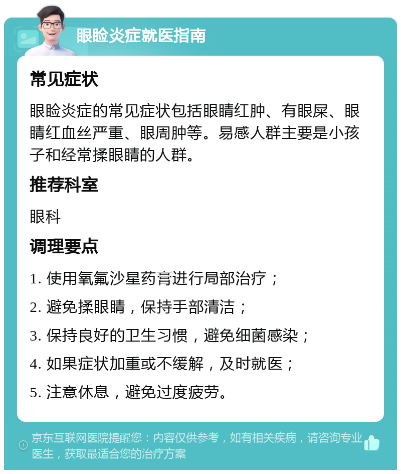 眼睑炎症就医指南 常见症状 眼睑炎症的常见症状包括眼睛红肿、有眼屎、眼睛红血丝严重、眼周肿等。易感人群主要是小孩子和经常揉眼睛的人群。 推荐科室 眼科 调理要点 1. 使用氧氟沙星药膏进行局部治疗； 2. 避免揉眼睛，保持手部清洁； 3. 保持良好的卫生习惯，避免细菌感染； 4. 如果症状加重或不缓解，及时就医； 5. 注意休息，避免过度疲劳。