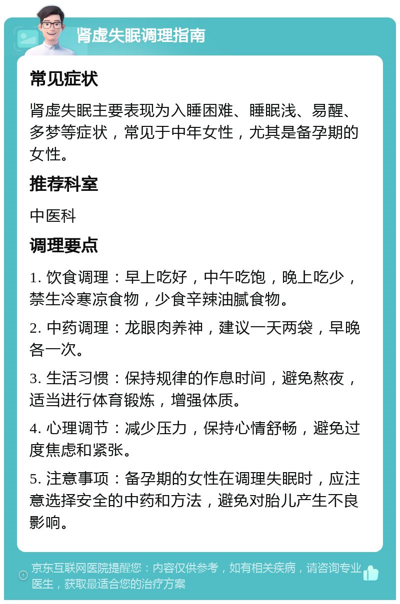 肾虚失眠调理指南 常见症状 肾虚失眠主要表现为入睡困难、睡眠浅、易醒、多梦等症状，常见于中年女性，尤其是备孕期的女性。 推荐科室 中医科 调理要点 1. 饮食调理：早上吃好，中午吃饱，晚上吃少，禁生冷寒凉食物，少食辛辣油腻食物。 2. 中药调理：龙眼肉养神，建议一天两袋，早晚各一次。 3. 生活习惯：保持规律的作息时间，避免熬夜，适当进行体育锻炼，增强体质。 4. 心理调节：减少压力，保持心情舒畅，避免过度焦虑和紧张。 5. 注意事项：备孕期的女性在调理失眠时，应注意选择安全的中药和方法，避免对胎儿产生不良影响。