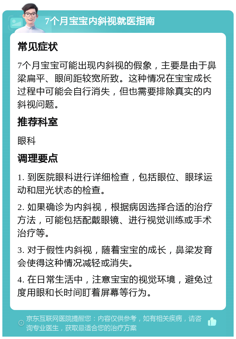 7个月宝宝内斜视就医指南 常见症状 7个月宝宝可能出现内斜视的假象，主要是由于鼻梁扁平、眼间距较宽所致。这种情况在宝宝成长过程中可能会自行消失，但也需要排除真实的内斜视问题。 推荐科室 眼科 调理要点 1. 到医院眼科进行详细检查，包括眼位、眼球运动和屈光状态的检查。 2. 如果确诊为内斜视，根据病因选择合适的治疗方法，可能包括配戴眼镜、进行视觉训练或手术治疗等。 3. 对于假性内斜视，随着宝宝的成长，鼻梁发育会使得这种情况减轻或消失。 4. 在日常生活中，注意宝宝的视觉环境，避免过度用眼和长时间盯着屏幕等行为。