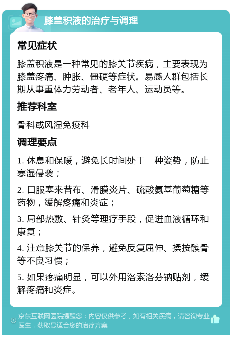 膝盖积液的治疗与调理 常见症状 膝盖积液是一种常见的膝关节疾病，主要表现为膝盖疼痛、肿胀、僵硬等症状。易感人群包括长期从事重体力劳动者、老年人、运动员等。 推荐科室 骨科或风湿免疫科 调理要点 1. 休息和保暖，避免长时间处于一种姿势，防止寒湿侵袭； 2. 口服塞来昔布、滑膜炎片、硫酸氨基葡萄糖等药物，缓解疼痛和炎症； 3. 局部热敷、针灸等理疗手段，促进血液循环和康复； 4. 注意膝关节的保养，避免反复屈伸、揉按髌骨等不良习惯； 5. 如果疼痛明显，可以外用洛索洛芬钠贴剂，缓解疼痛和炎症。