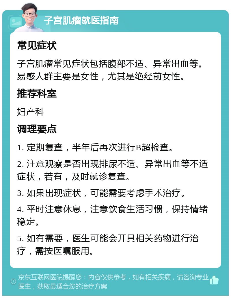 子宫肌瘤就医指南 常见症状 子宫肌瘤常见症状包括腹部不适、异常出血等。易感人群主要是女性，尤其是绝经前女性。 推荐科室 妇产科 调理要点 1. 定期复查，半年后再次进行B超检查。 2. 注意观察是否出现排尿不适、异常出血等不适症状，若有，及时就诊复查。 3. 如果出现症状，可能需要考虑手术治疗。 4. 平时注意休息，注意饮食生活习惯，保持情绪稳定。 5. 如有需要，医生可能会开具相关药物进行治疗，需按医嘱服用。