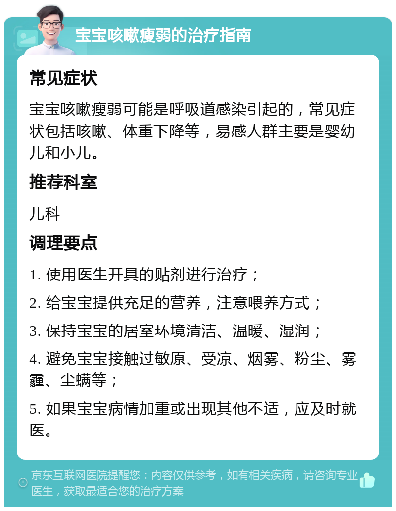 宝宝咳嗽瘦弱的治疗指南 常见症状 宝宝咳嗽瘦弱可能是呼吸道感染引起的，常见症状包括咳嗽、体重下降等，易感人群主要是婴幼儿和小儿。 推荐科室 儿科 调理要点 1. 使用医生开具的贴剂进行治疗； 2. 给宝宝提供充足的营养，注意喂养方式； 3. 保持宝宝的居室环境清洁、温暖、湿润； 4. 避免宝宝接触过敏原、受凉、烟雾、粉尘、雾霾、尘螨等； 5. 如果宝宝病情加重或出现其他不适，应及时就医。