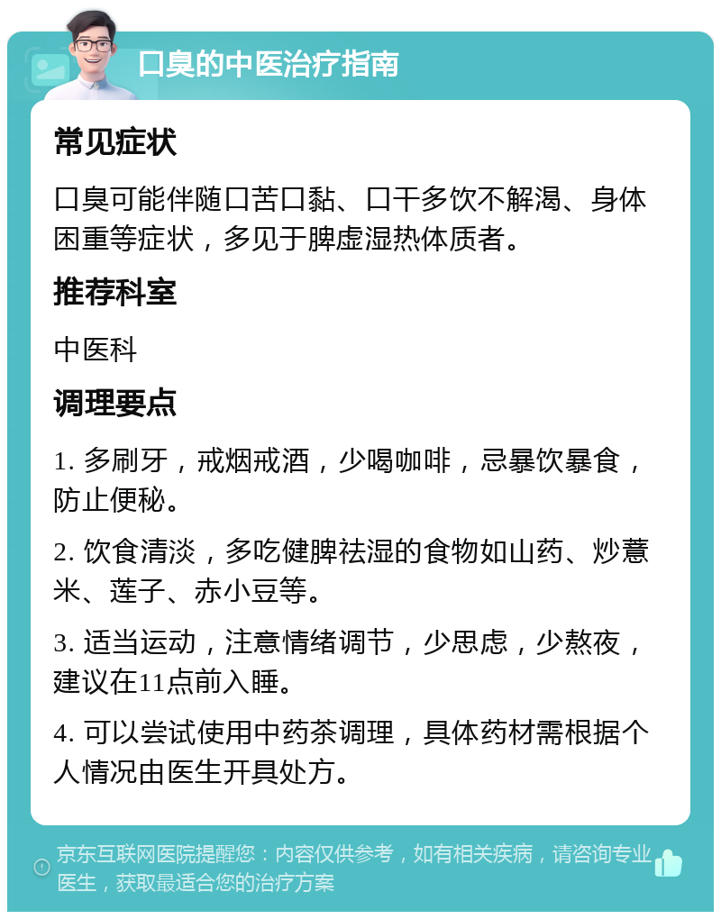 口臭的中医治疗指南 常见症状 口臭可能伴随口苦口黏、口干多饮不解渴、身体困重等症状，多见于脾虚湿热体质者。 推荐科室 中医科 调理要点 1. 多刷牙，戒烟戒酒，少喝咖啡，忌暴饮暴食，防止便秘。 2. 饮食清淡，多吃健脾祛湿的食物如山药、炒薏米、莲子、赤小豆等。 3. 适当运动，注意情绪调节，少思虑，少熬夜，建议在11点前入睡。 4. 可以尝试使用中药茶调理，具体药材需根据个人情况由医生开具处方。