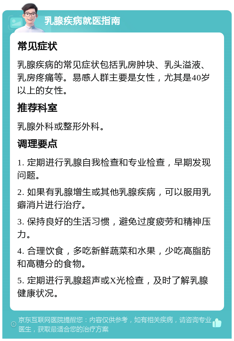 乳腺疾病就医指南 常见症状 乳腺疾病的常见症状包括乳房肿块、乳头溢液、乳房疼痛等。易感人群主要是女性，尤其是40岁以上的女性。 推荐科室 乳腺外科或整形外科。 调理要点 1. 定期进行乳腺自我检查和专业检查，早期发现问题。 2. 如果有乳腺增生或其他乳腺疾病，可以服用乳癖消片进行治疗。 3. 保持良好的生活习惯，避免过度疲劳和精神压力。 4. 合理饮食，多吃新鲜蔬菜和水果，少吃高脂肪和高糖分的食物。 5. 定期进行乳腺超声或X光检查，及时了解乳腺健康状况。