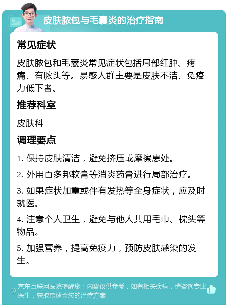 皮肤脓包与毛囊炎的治疗指南 常见症状 皮肤脓包和毛囊炎常见症状包括局部红肿、疼痛、有脓头等。易感人群主要是皮肤不洁、免疫力低下者。 推荐科室 皮肤科 调理要点 1. 保持皮肤清洁，避免挤压或摩擦患处。 2. 外用百多邦软膏等消炎药膏进行局部治疗。 3. 如果症状加重或伴有发热等全身症状，应及时就医。 4. 注意个人卫生，避免与他人共用毛巾、枕头等物品。 5. 加强营养，提高免疫力，预防皮肤感染的发生。