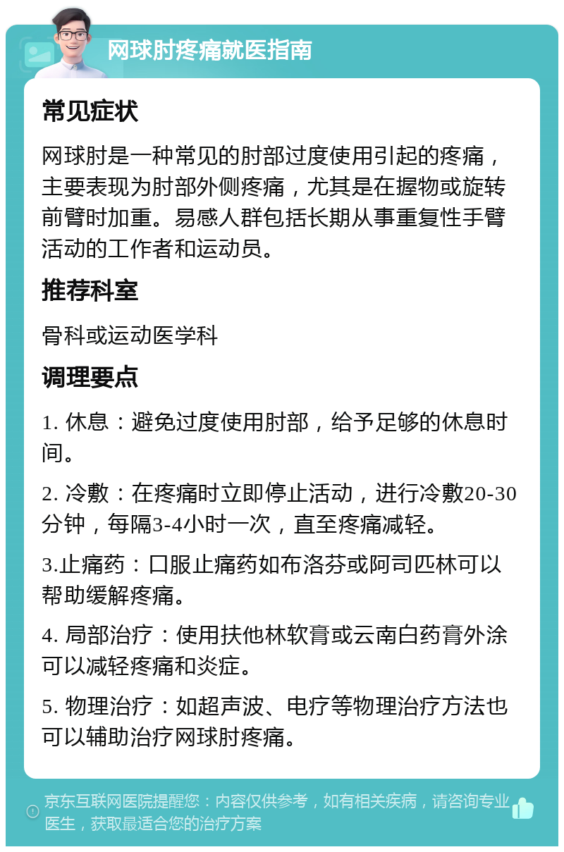 网球肘疼痛就医指南 常见症状 网球肘是一种常见的肘部过度使用引起的疼痛，主要表现为肘部外侧疼痛，尤其是在握物或旋转前臂时加重。易感人群包括长期从事重复性手臂活动的工作者和运动员。 推荐科室 骨科或运动医学科 调理要点 1. 休息：避免过度使用肘部，给予足够的休息时间。 2. 冷敷：在疼痛时立即停止活动，进行冷敷20-30分钟，每隔3-4小时一次，直至疼痛减轻。 3.止痛药：口服止痛药如布洛芬或阿司匹林可以帮助缓解疼痛。 4. 局部治疗：使用扶他林软膏或云南白药膏外涂可以减轻疼痛和炎症。 5. 物理治疗：如超声波、电疗等物理治疗方法也可以辅助治疗网球肘疼痛。