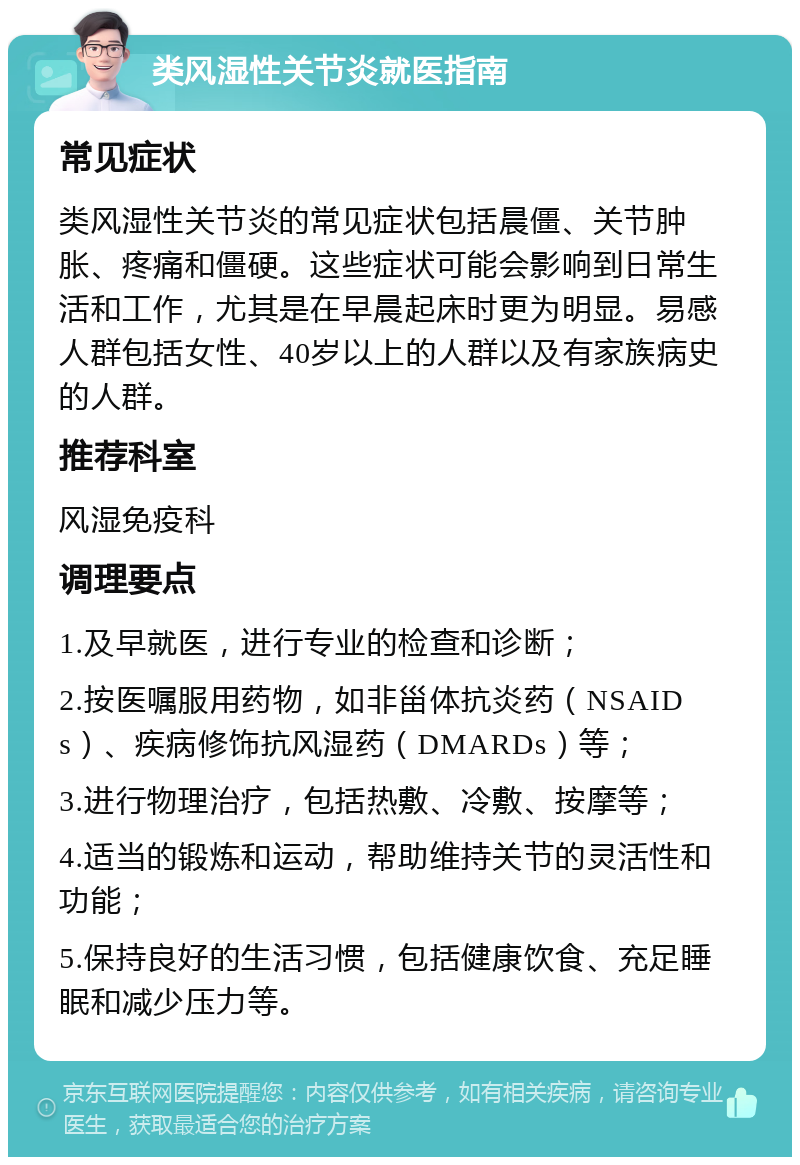 类风湿性关节炎就医指南 常见症状 类风湿性关节炎的常见症状包括晨僵、关节肿胀、疼痛和僵硬。这些症状可能会影响到日常生活和工作，尤其是在早晨起床时更为明显。易感人群包括女性、40岁以上的人群以及有家族病史的人群。 推荐科室 风湿免疫科 调理要点 1.及早就医，进行专业的检查和诊断； 2.按医嘱服用药物，如非甾体抗炎药（NSAIDs）、疾病修饰抗风湿药（DMARDs）等； 3.进行物理治疗，包括热敷、冷敷、按摩等； 4.适当的锻炼和运动，帮助维持关节的灵活性和功能； 5.保持良好的生活习惯，包括健康饮食、充足睡眠和减少压力等。