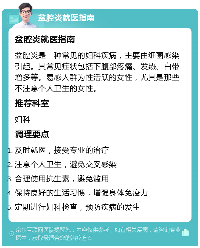 盆腔炎就医指南 盆腔炎就医指南 盆腔炎是一种常见的妇科疾病，主要由细菌感染引起。其常见症状包括下腹部疼痛、发热、白带增多等。易感人群为性活跃的女性，尤其是那些不注意个人卫生的女性。 推荐科室 妇科 调理要点 及时就医，接受专业的治疗 注意个人卫生，避免交叉感染 合理使用抗生素，避免滥用 保持良好的生活习惯，增强身体免疫力 定期进行妇科检查，预防疾病的发生