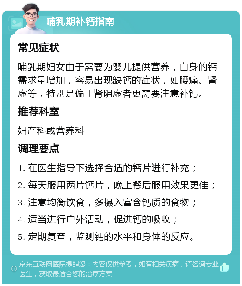 哺乳期补钙指南 常见症状 哺乳期妇女由于需要为婴儿提供营养，自身的钙需求量增加，容易出现缺钙的症状，如腰痛、肾虚等，特别是偏于肾阴虚者更需要注意补钙。 推荐科室 妇产科或营养科 调理要点 1. 在医生指导下选择合适的钙片进行补充； 2. 每天服用两片钙片，晚上餐后服用效果更佳； 3. 注意均衡饮食，多摄入富含钙质的食物； 4. 适当进行户外活动，促进钙的吸收； 5. 定期复查，监测钙的水平和身体的反应。