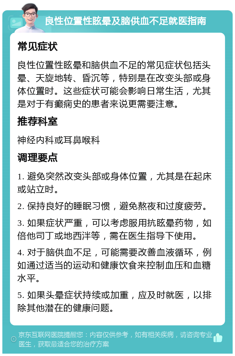 良性位置性眩晕及脑供血不足就医指南 常见症状 良性位置性眩晕和脑供血不足的常见症状包括头晕、天旋地转、昏沉等，特别是在改变头部或身体位置时。这些症状可能会影响日常生活，尤其是对于有癫痫史的患者来说更需要注意。 推荐科室 神经内科或耳鼻喉科 调理要点 1. 避免突然改变头部或身体位置，尤其是在起床或站立时。 2. 保持良好的睡眠习惯，避免熬夜和过度疲劳。 3. 如果症状严重，可以考虑服用抗眩晕药物，如倍他司丁或地西泮等，需在医生指导下使用。 4. 对于脑供血不足，可能需要改善血液循环，例如通过适当的运动和健康饮食来控制血压和血糖水平。 5. 如果头晕症状持续或加重，应及时就医，以排除其他潜在的健康问题。