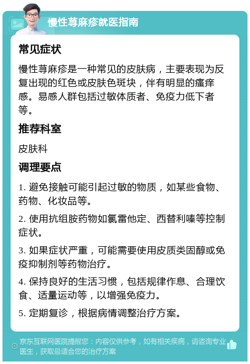 慢性荨麻疹就医指南 常见症状 慢性荨麻疹是一种常见的皮肤病，主要表现为反复出现的红色或皮肤色斑块，伴有明显的瘙痒感。易感人群包括过敏体质者、免疫力低下者等。 推荐科室 皮肤科 调理要点 1. 避免接触可能引起过敏的物质，如某些食物、药物、化妆品等。 2. 使用抗组胺药物如氯雷他定、西替利嗪等控制症状。 3. 如果症状严重，可能需要使用皮质类固醇或免疫抑制剂等药物治疗。 4. 保持良好的生活习惯，包括规律作息、合理饮食、适量运动等，以增强免疫力。 5. 定期复诊，根据病情调整治疗方案。