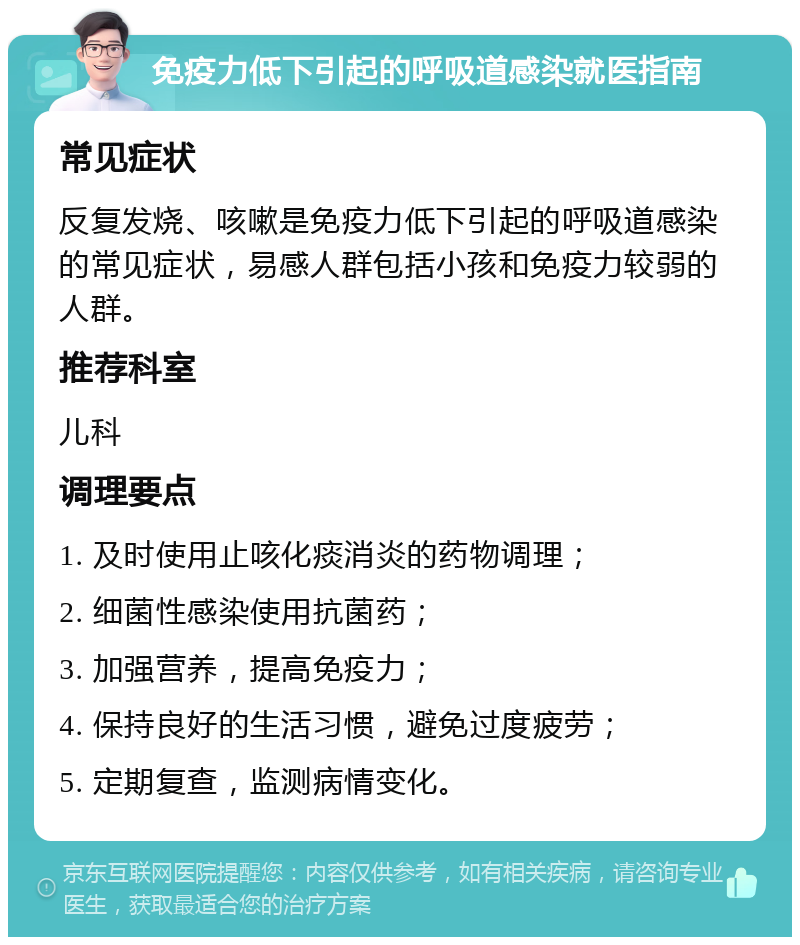 免疫力低下引起的呼吸道感染就医指南 常见症状 反复发烧、咳嗽是免疫力低下引起的呼吸道感染的常见症状，易感人群包括小孩和免疫力较弱的人群。 推荐科室 儿科 调理要点 1. 及时使用止咳化痰消炎的药物调理； 2. 细菌性感染使用抗菌药； 3. 加强营养，提高免疫力； 4. 保持良好的生活习惯，避免过度疲劳； 5. 定期复查，监测病情变化。