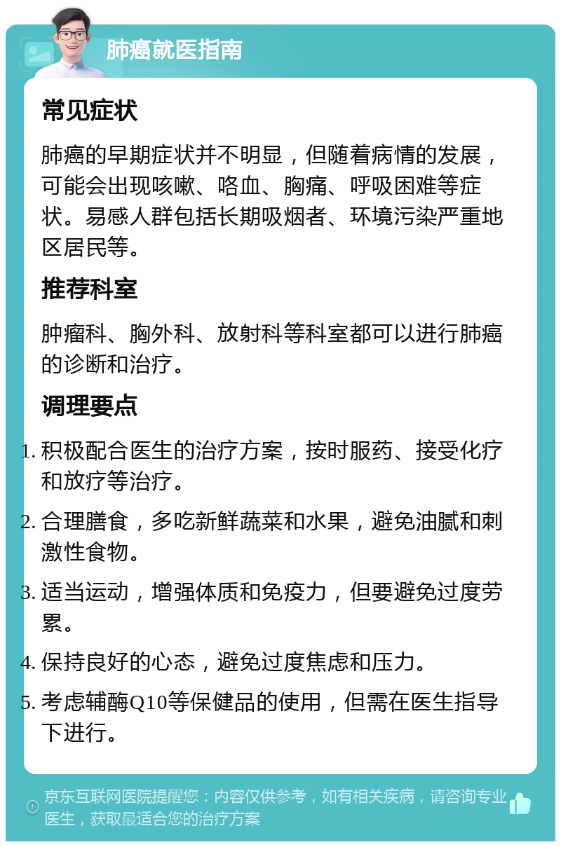 肺癌就医指南 常见症状 肺癌的早期症状并不明显，但随着病情的发展，可能会出现咳嗽、咯血、胸痛、呼吸困难等症状。易感人群包括长期吸烟者、环境污染严重地区居民等。 推荐科室 肿瘤科、胸外科、放射科等科室都可以进行肺癌的诊断和治疗。 调理要点 积极配合医生的治疗方案，按时服药、接受化疗和放疗等治疗。 合理膳食，多吃新鲜蔬菜和水果，避免油腻和刺激性食物。 适当运动，增强体质和免疫力，但要避免过度劳累。 保持良好的心态，避免过度焦虑和压力。 考虑辅酶Q10等保健品的使用，但需在医生指导下进行。