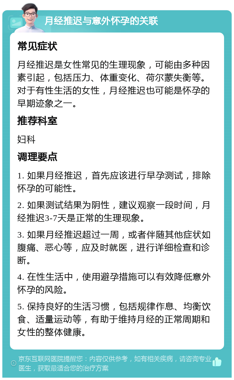 月经推迟与意外怀孕的关联 常见症状 月经推迟是女性常见的生理现象，可能由多种因素引起，包括压力、体重变化、荷尔蒙失衡等。对于有性生活的女性，月经推迟也可能是怀孕的早期迹象之一。 推荐科室 妇科 调理要点 1. 如果月经推迟，首先应该进行早孕测试，排除怀孕的可能性。 2. 如果测试结果为阴性，建议观察一段时间，月经推迟3-7天是正常的生理现象。 3. 如果月经推迟超过一周，或者伴随其他症状如腹痛、恶心等，应及时就医，进行详细检查和诊断。 4. 在性生活中，使用避孕措施可以有效降低意外怀孕的风险。 5. 保持良好的生活习惯，包括规律作息、均衡饮食、适量运动等，有助于维持月经的正常周期和女性的整体健康。