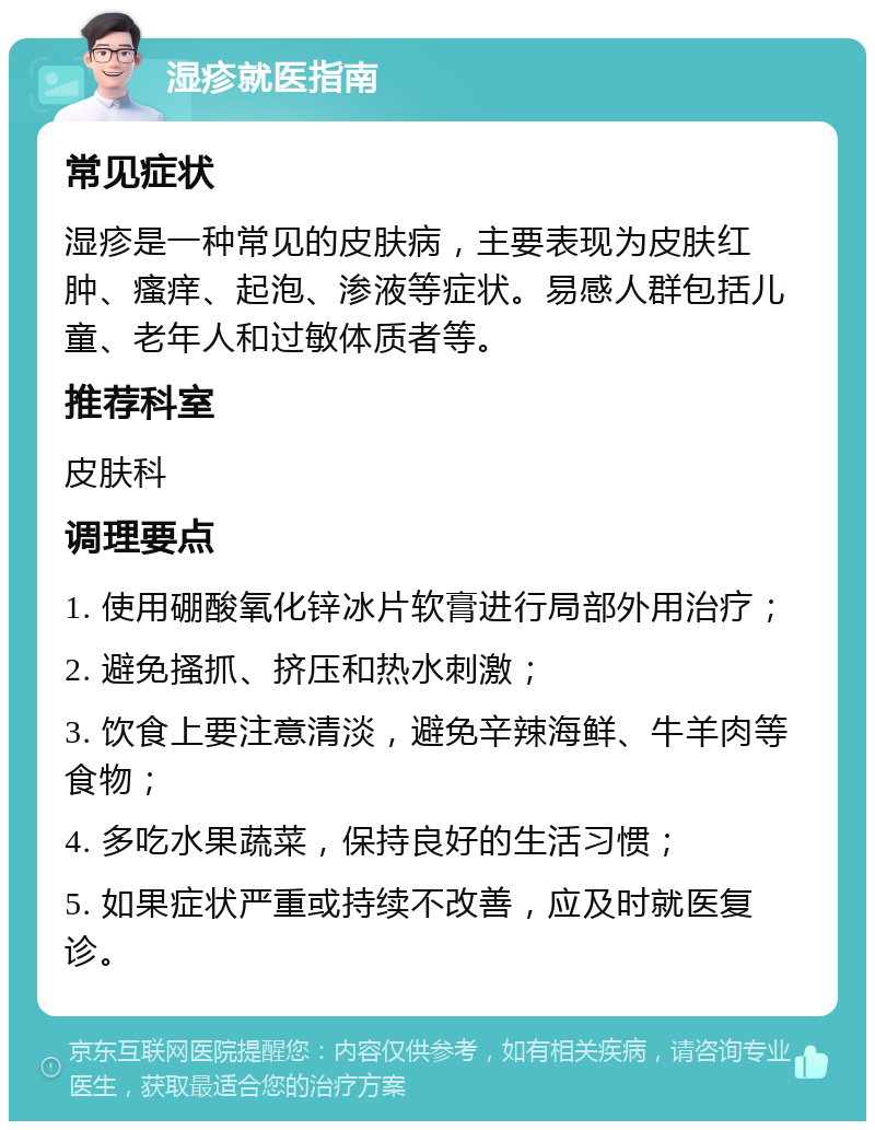 湿疹就医指南 常见症状 湿疹是一种常见的皮肤病，主要表现为皮肤红肿、瘙痒、起泡、渗液等症状。易感人群包括儿童、老年人和过敏体质者等。 推荐科室 皮肤科 调理要点 1. 使用硼酸氧化锌冰片软膏进行局部外用治疗； 2. 避免搔抓、挤压和热水刺激； 3. 饮食上要注意清淡，避免辛辣海鲜、牛羊肉等食物； 4. 多吃水果蔬菜，保持良好的生活习惯； 5. 如果症状严重或持续不改善，应及时就医复诊。