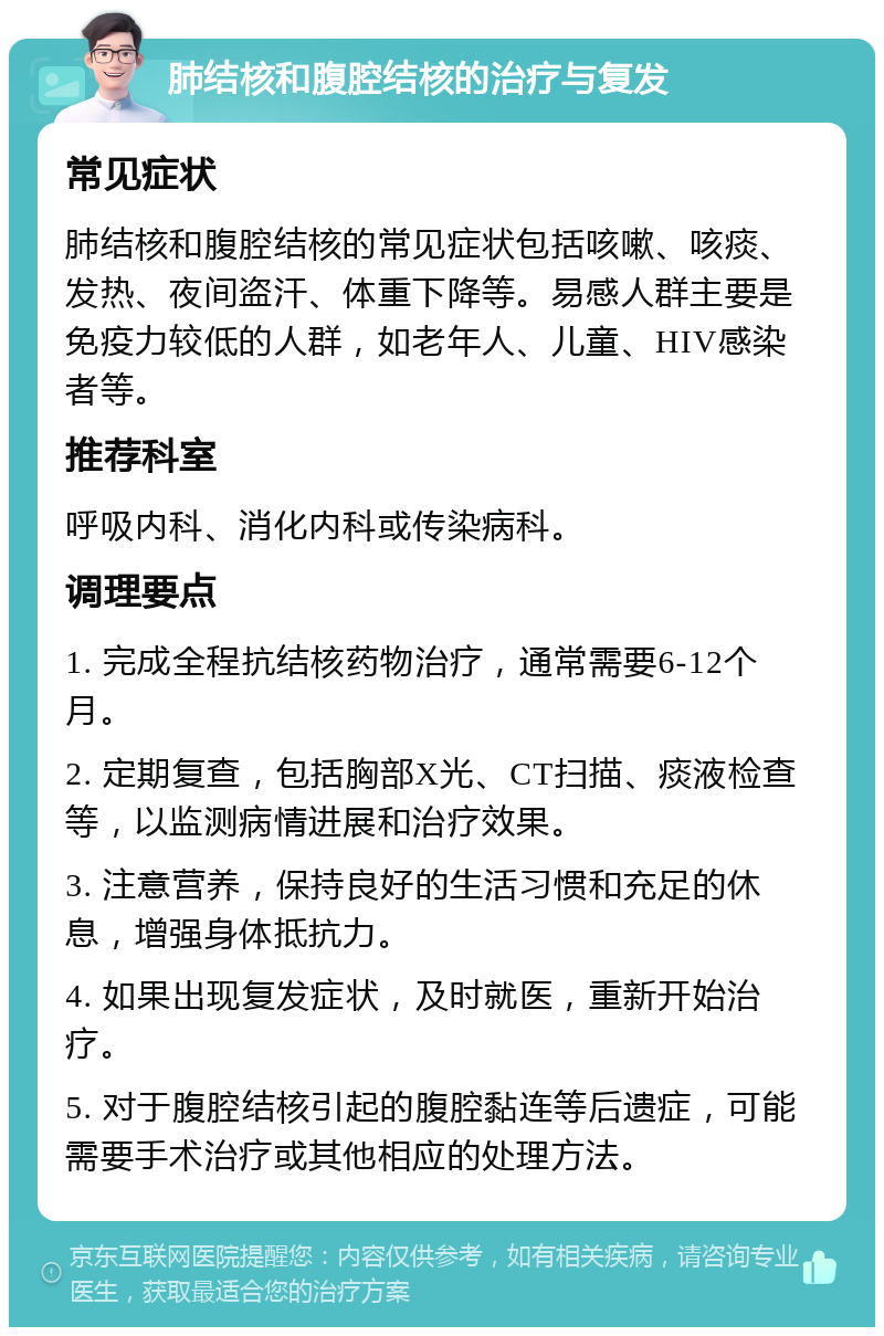 肺结核和腹腔结核的治疗与复发 常见症状 肺结核和腹腔结核的常见症状包括咳嗽、咳痰、发热、夜间盗汗、体重下降等。易感人群主要是免疫力较低的人群，如老年人、儿童、HIV感染者等。 推荐科室 呼吸内科、消化内科或传染病科。 调理要点 1. 完成全程抗结核药物治疗，通常需要6-12个月。 2. 定期复查，包括胸部X光、CT扫描、痰液检查等，以监测病情进展和治疗效果。 3. 注意营养，保持良好的生活习惯和充足的休息，增强身体抵抗力。 4. 如果出现复发症状，及时就医，重新开始治疗。 5. 对于腹腔结核引起的腹腔黏连等后遗症，可能需要手术治疗或其他相应的处理方法。