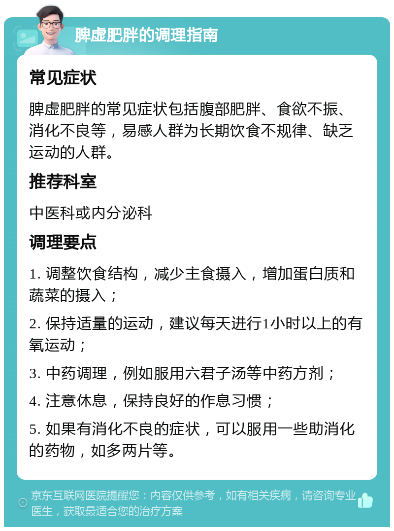 脾虚肥胖的调理指南 常见症状 脾虚肥胖的常见症状包括腹部肥胖、食欲不振、消化不良等，易感人群为长期饮食不规律、缺乏运动的人群。 推荐科室 中医科或内分泌科 调理要点 1. 调整饮食结构，减少主食摄入，增加蛋白质和蔬菜的摄入； 2. 保持适量的运动，建议每天进行1小时以上的有氧运动； 3. 中药调理，例如服用六君子汤等中药方剂； 4. 注意休息，保持良好的作息习惯； 5. 如果有消化不良的症状，可以服用一些助消化的药物，如多两片等。