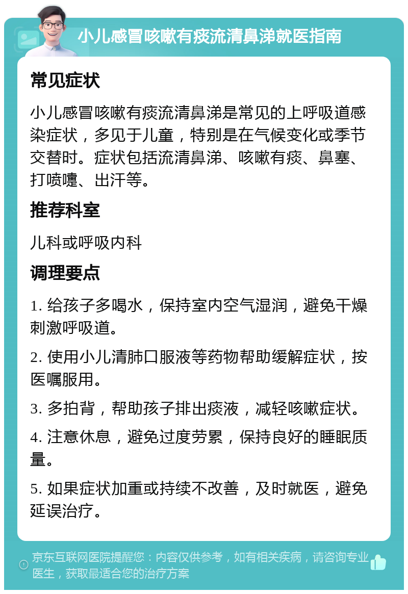 小儿感冒咳嗽有痰流清鼻涕就医指南 常见症状 小儿感冒咳嗽有痰流清鼻涕是常见的上呼吸道感染症状，多见于儿童，特别是在气候变化或季节交替时。症状包括流清鼻涕、咳嗽有痰、鼻塞、打喷嚏、出汗等。 推荐科室 儿科或呼吸内科 调理要点 1. 给孩子多喝水，保持室内空气湿润，避免干燥刺激呼吸道。 2. 使用小儿清肺口服液等药物帮助缓解症状，按医嘱服用。 3. 多拍背，帮助孩子排出痰液，减轻咳嗽症状。 4. 注意休息，避免过度劳累，保持良好的睡眠质量。 5. 如果症状加重或持续不改善，及时就医，避免延误治疗。