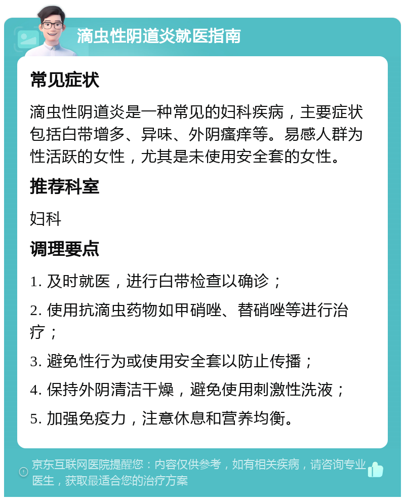 滴虫性阴道炎就医指南 常见症状 滴虫性阴道炎是一种常见的妇科疾病，主要症状包括白带增多、异味、外阴瘙痒等。易感人群为性活跃的女性，尤其是未使用安全套的女性。 推荐科室 妇科 调理要点 1. 及时就医，进行白带检查以确诊； 2. 使用抗滴虫药物如甲硝唑、替硝唑等进行治疗； 3. 避免性行为或使用安全套以防止传播； 4. 保持外阴清洁干燥，避免使用刺激性洗液； 5. 加强免疫力，注意休息和营养均衡。