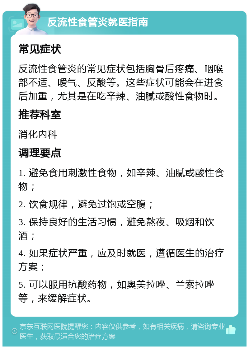 反流性食管炎就医指南 常见症状 反流性食管炎的常见症状包括胸骨后疼痛、咽喉部不适、嗳气、反酸等。这些症状可能会在进食后加重，尤其是在吃辛辣、油腻或酸性食物时。 推荐科室 消化内科 调理要点 1. 避免食用刺激性食物，如辛辣、油腻或酸性食物； 2. 饮食规律，避免过饱或空腹； 3. 保持良好的生活习惯，避免熬夜、吸烟和饮酒； 4. 如果症状严重，应及时就医，遵循医生的治疗方案； 5. 可以服用抗酸药物，如奥美拉唑、兰索拉唑等，来缓解症状。